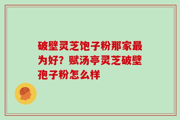 破壁灵芝饱子粉那家最为好？赋汤亭灵芝破壁孢子粉怎么样