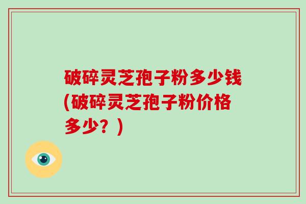 破碎灵芝孢子粉多少钱(破碎灵芝孢子粉价格多少？)