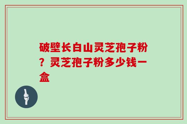 破壁长白山灵芝孢子粉？灵芝孢子粉多少钱一盒