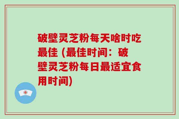 破壁灵芝粉每天啥时吃最佳 (最佳时间：破壁灵芝粉每日最适宜食用时间)