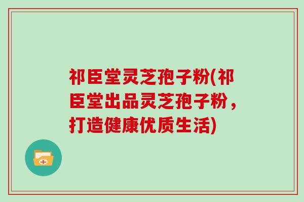 祁臣堂灵芝孢子粉(祁臣堂出品灵芝孢子粉，打造健康优质生活)