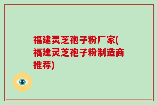 福建灵芝孢子粉厂家(福建灵芝孢子粉制造商推荐)