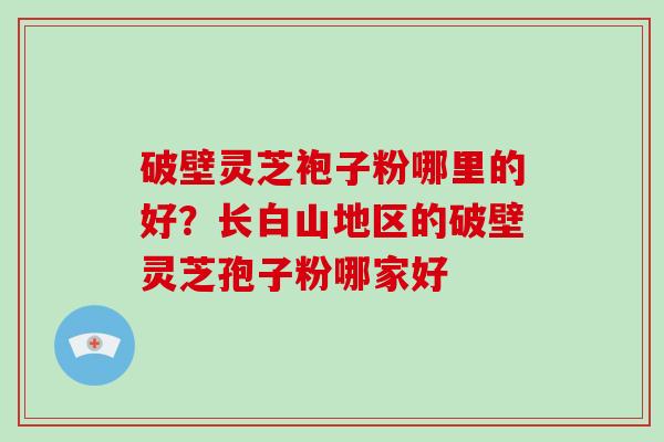 破壁灵芝袍子粉哪里的好？长白山地区的破壁灵芝孢子粉哪家好