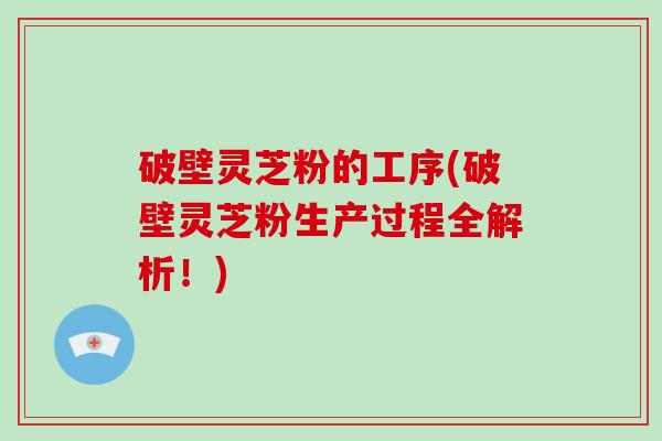 破壁灵芝粉的工序(破壁灵芝粉生产过程全解析！)