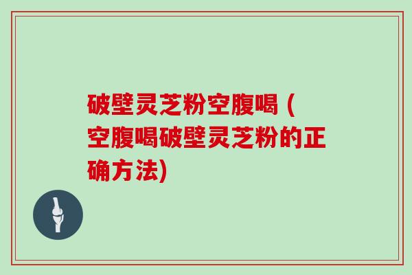 破壁灵芝粉空腹喝 (空腹喝破壁灵芝粉的正确方法)