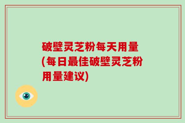 破壁灵芝粉每天用量 (每日最佳破壁灵芝粉用量建议)