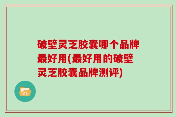 破壁灵芝胶囊哪个品牌最好用(最好用的破壁灵芝胶囊品牌测评)