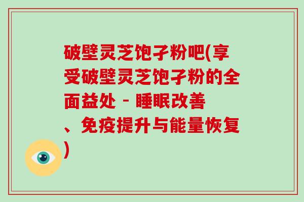 破壁灵芝饱孑粉吧(享受破壁灵芝饱孑粉的全面益处 - 睡眠改善、免疫提升与能量恢复)