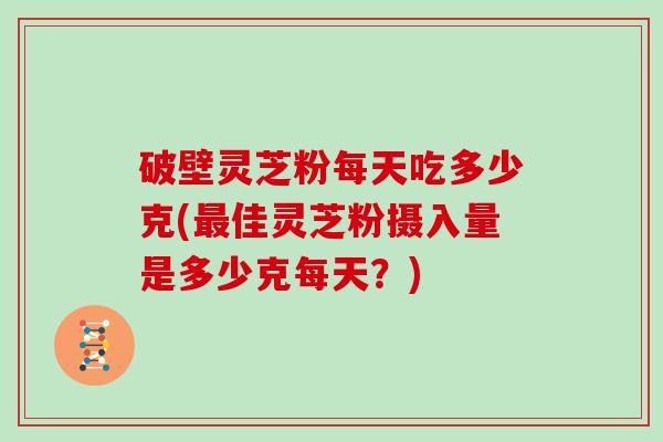破壁灵芝粉每天吃多少克(最佳灵芝粉摄入量是多少克每天？)