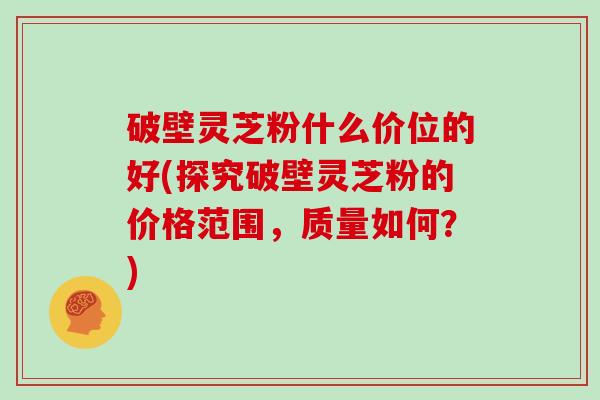 破壁灵芝粉什么价位的好(探究破壁灵芝粉的价格范围，质量如何？)-第1张图片-灵芝大师