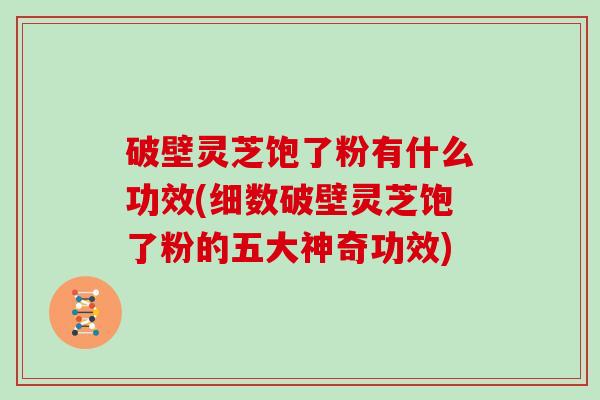 破壁灵芝饱了粉有什么功效(细数破壁灵芝饱了粉的五大神奇功效)