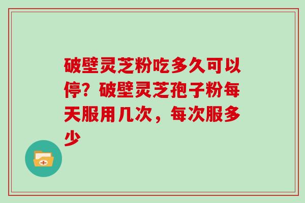 破壁灵芝粉吃多久可以停？破壁灵芝孢子粉每天服用几次，每次服多少