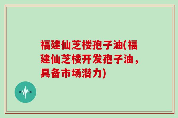 福建仙芝楼孢子油(福建仙芝楼开发孢子油，具备市场潜力)