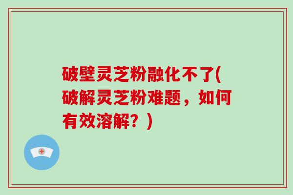 破壁灵芝粉融化不了(破解灵芝粉难题，如何有效溶解？)