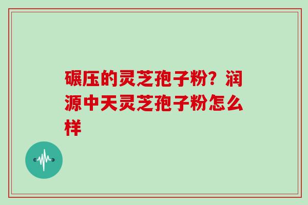 碾压的灵芝孢子粉？润源中天灵芝孢子粉怎么样