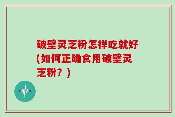 破壁灵芝粉怎样吃就好(如何正确食用破壁灵芝粉？)