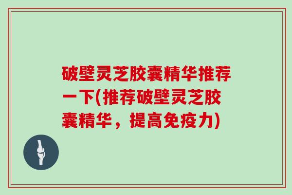 破壁灵芝胶囊精华推荐一下(推荐破壁灵芝胶囊精华，提高免疫力)