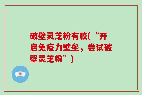 破壁灵芝粉有胶(“开启免疫力壁垒，尝试破壁灵芝粉”)