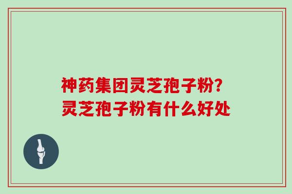 神药集团灵芝孢子粉？灵芝孢子粉有什么好处
