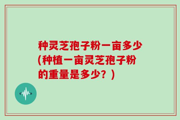 种灵芝孢子粉一亩多少(种植一亩灵芝孢子粉的重量是多少？)