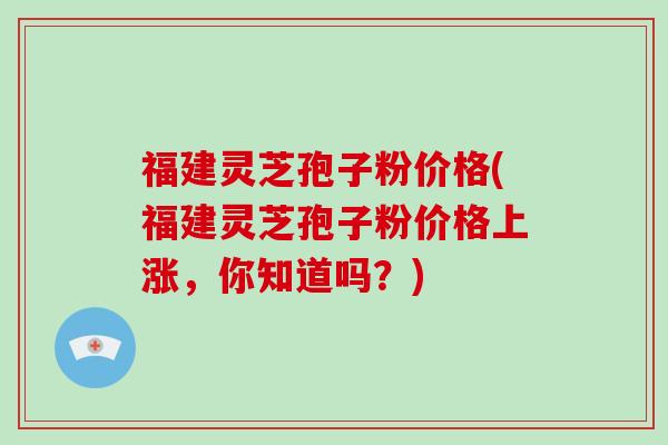 福建灵芝孢子粉价格(福建灵芝孢子粉价格上涨，你知道吗？)
