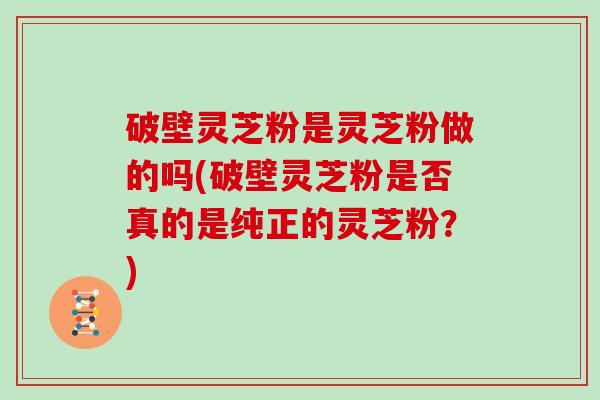 破壁灵芝粉是灵芝粉做的吗(破壁灵芝粉是否真的是纯正的灵芝粉？)