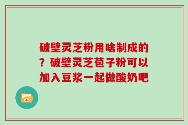破壁灵芝粉用啥制成的？破壁灵芝苞子粉可以加入豆浆一起做酸奶吧