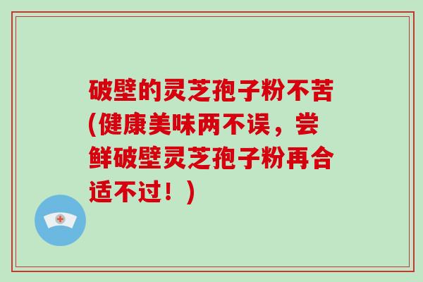 破壁的灵芝孢子粉不苦(健康美味两不误，尝鲜破壁灵芝孢子粉再合适不过！)