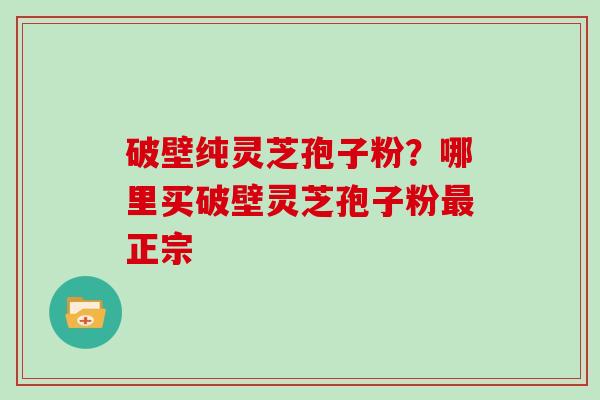 破壁纯灵芝孢子粉？哪里买破壁灵芝孢子粉最正宗