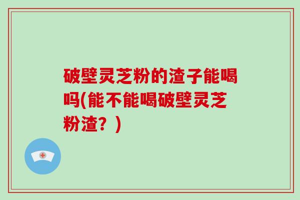 破壁灵芝粉的渣子能喝吗(能不能喝破壁灵芝粉渣？)
