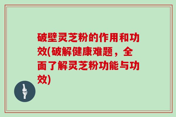 破壁灵芝粉的作用和功效(破解健康难题，全面了解灵芝粉功能与功效)