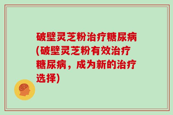 破壁灵芝粉治疗糖尿病(破壁灵芝粉有效治疗糖尿病，成为新的治疗选择)