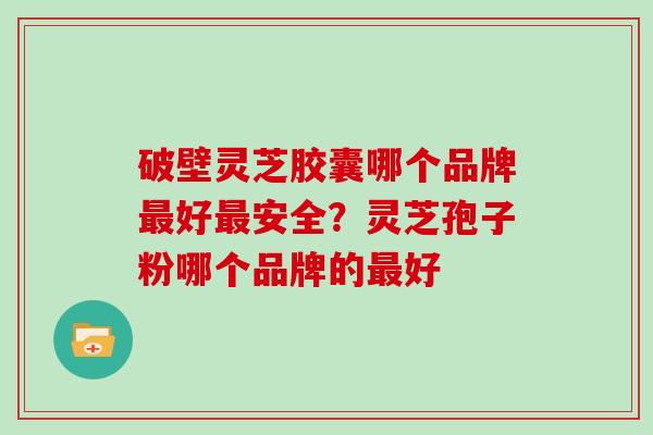 破壁灵芝胶囊哪个品牌最好最安全?灵芝孢子粉哪个品牌的最好-第1张图片-灵芝大师 破壁灵芝胶囊哪个品牌最好最安全?灵芝孢子粉哪个品牌的最好-第1张图片-灵芝大师