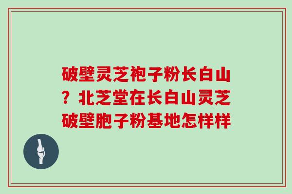 破壁灵芝袍子粉长白山？北芝堂在长白山灵芝破壁胞子粉基地怎样样