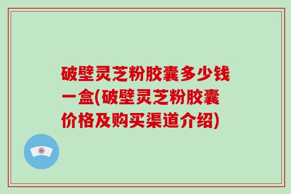 破壁灵芝粉胶囊多少钱一盒(破壁灵芝粉胶囊价格及购买渠道介绍)