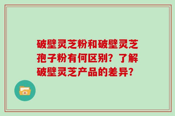 破壁灵芝粉和破壁灵芝孢子粉有何区别？了解破壁灵芝产品的差异？