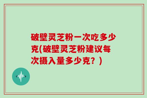 破壁灵芝粉一次吃多少克(破壁灵芝粉建议每次摄入量多少克？)