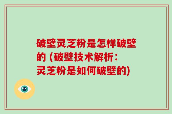 破壁灵芝粉是怎样破壁的 (破壁技术解析：灵芝粉是如何破壁的)