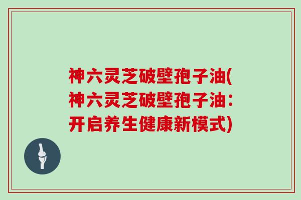 神六灵芝破壁孢子油(神六灵芝破壁孢子油:开启养生健康新模式)-第1张图片-灵芝大师 神六灵芝破壁孢子油(神六灵芝破壁孢子油:开启养生健康新模式)-第1张图片-灵芝大师