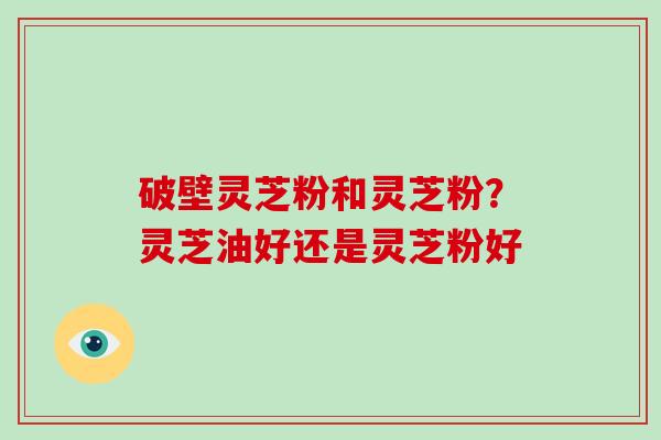 破壁灵芝粉和灵芝粉？灵芝油好还是灵芝粉好