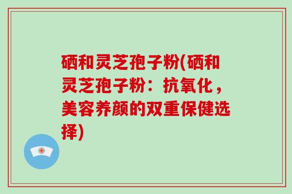硒和灵芝孢子粉(硒和灵芝孢子粉：抗氧化，美容养颜的双重保健选择)