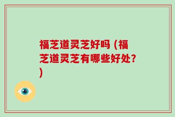 福芝道灵芝好吗 (福芝道灵芝有哪些好处？)