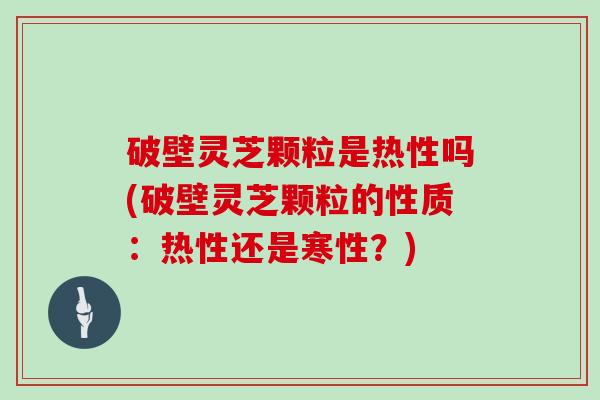 破壁灵芝颗粒是热性吗(破壁灵芝颗粒的性质：热性还是寒性？)