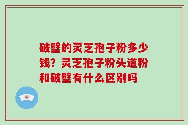 破壁的灵芝孢子粉多少钱？灵芝孢子粉头道粉和破壁有什么区别吗