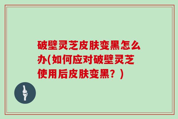 破壁灵芝皮肤变黑怎么办(如何应对破壁灵芝使用后皮肤变黑？)