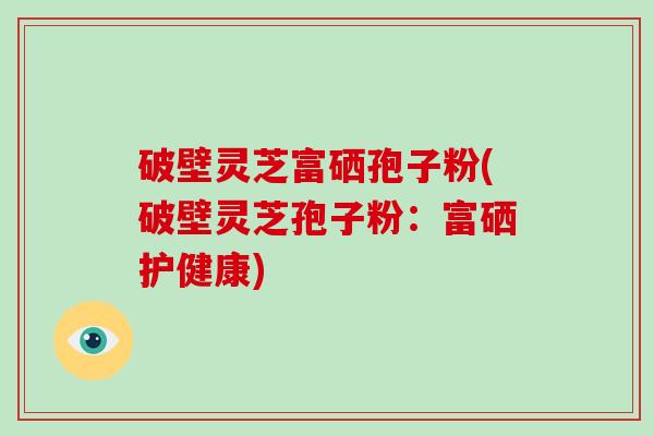 破壁灵芝富硒孢子粉(破壁灵芝孢子粉：富硒护健康)