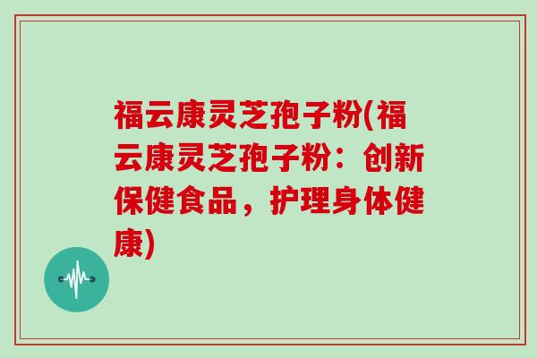 福云康灵芝孢子粉(福云康灵芝孢子粉：创新保健食品，护理身体健康)