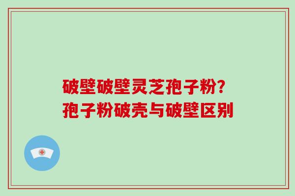 破壁破壁灵芝孢子粉？孢子粉破壳与破壁区别