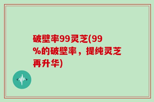 破壁率99灵芝(99%的破壁率，提纯灵芝再升华)