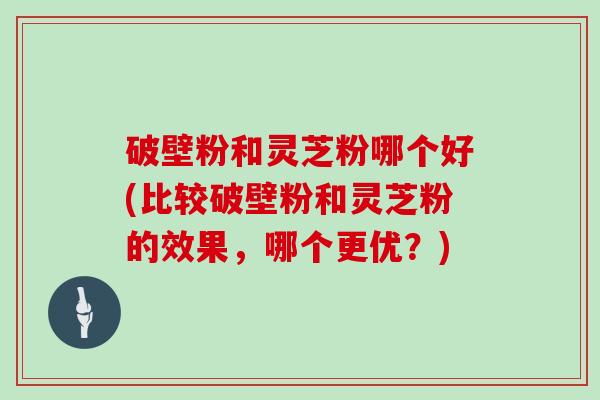 破壁粉和灵芝粉哪个好(比较破壁粉和灵芝粉的效果，哪个更优？)